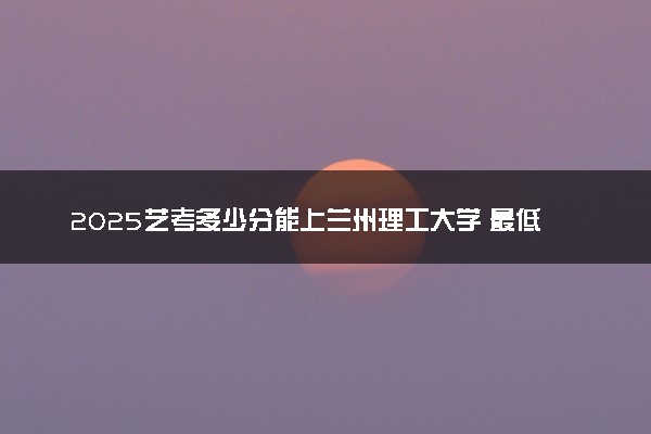 2025艺考多少分能上兰州理工大学 最低分数线是多少