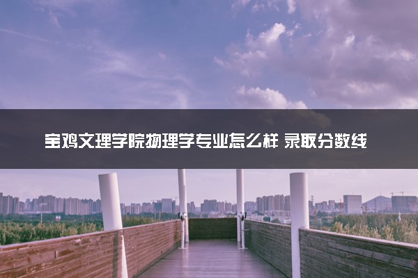 宝鸡文理学院物理学专业怎么样 录取分数线多少