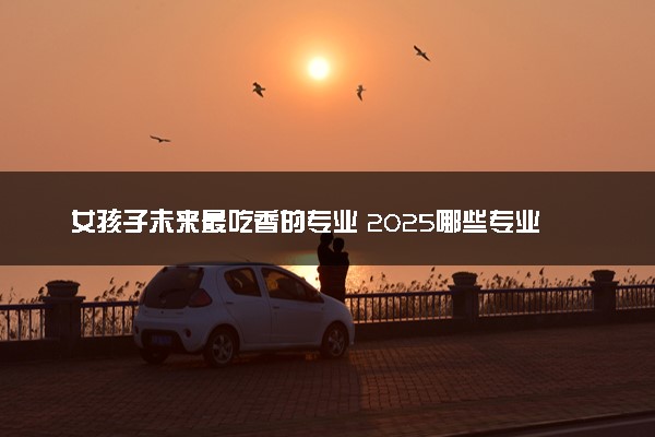 女孩子未来最吃香的专业 2025哪些专业前景好