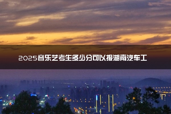 2025音乐艺考生多少分可以报湖南汽车工程职业大学