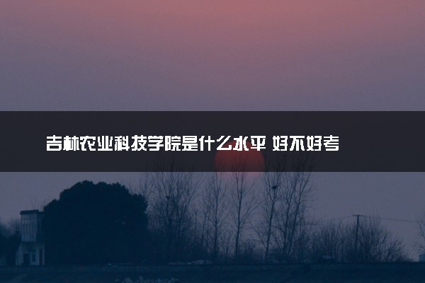 吉林农业科技学院是什么水平 好不好考