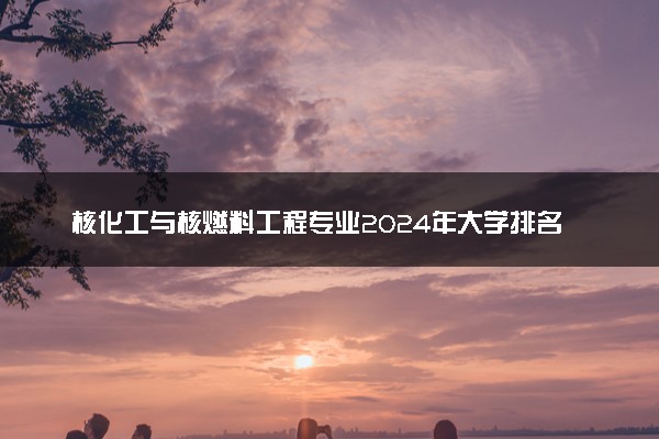 核化工与核燃料工程专业2024年大学排名 最好的大学排行榜
