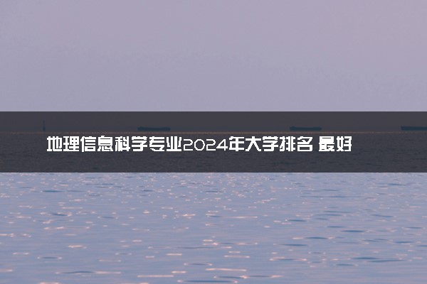 地理信息科学专业2024年大学排名 最好的大学排行榜