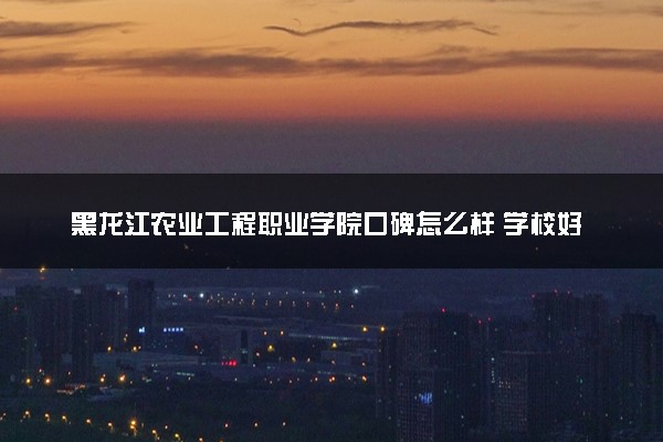 黑龙江农业工程职业学院口碑怎么样 学校好不好