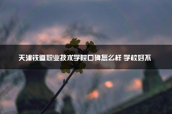 天津铁道职业技术学院口碑怎么样 学校好不好