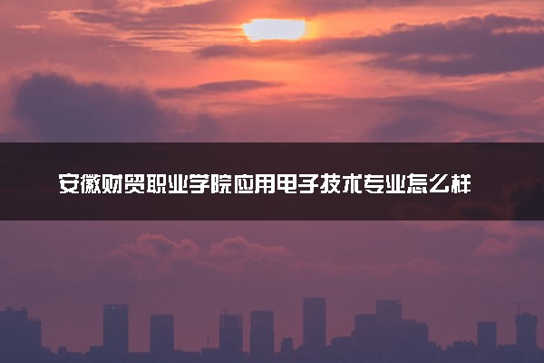 安徽财贸职业学院应用电子技术专业怎么样 录取分数线多少