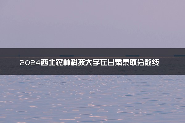 2024西北农林科技大学在甘肃录取分数线 各专业分数及位次