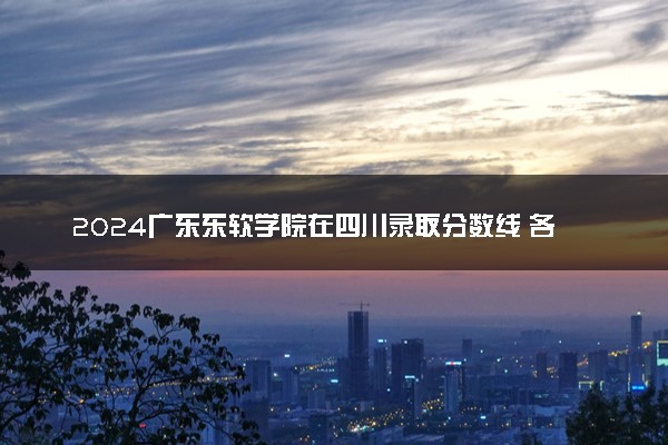 2024广东东软学院在四川录取分数线 各专业分数及位次