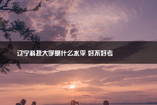 辽宁科技大学是什么水平 好不好考