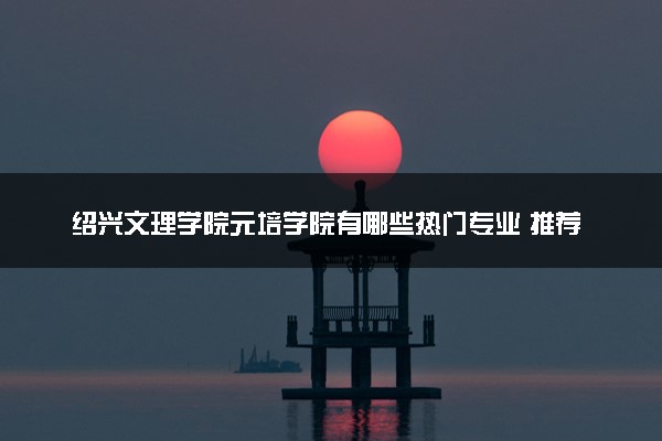 绍兴文理学院元培学院有哪些热门专业 推荐的王牌专业