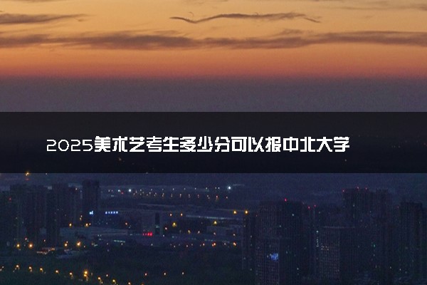 2025美术艺考生多少分可以报中北大学