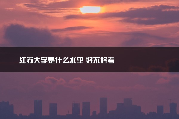 江苏大学是什么水平 好不好考