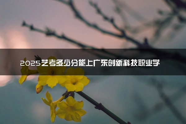 2025艺考多少分能上广东创新科技职业学院 最低分数线是多少