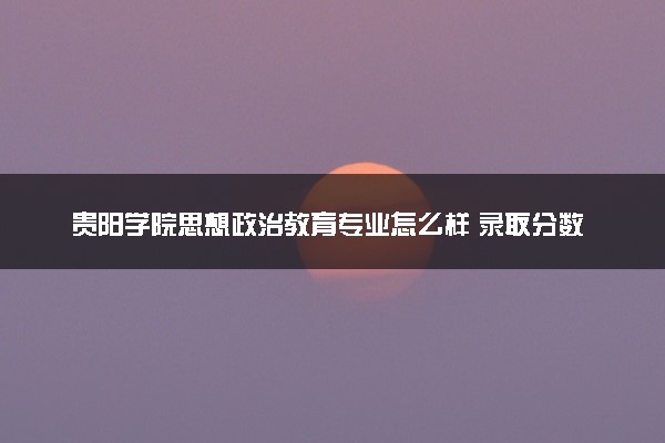 贵阳学院思想政治教育专业怎么样 录取分数线多少