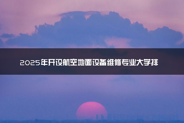 2025年开设航空地面设备维修专业大学排名及评级 高校排行榜