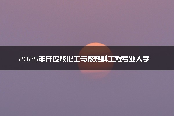2025年开设核化工与核燃料工程专业大学排名及评级 高校排行榜