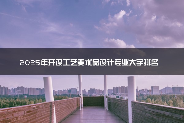2025年开设工艺美术品设计专业大学排名及评级 高校排行榜