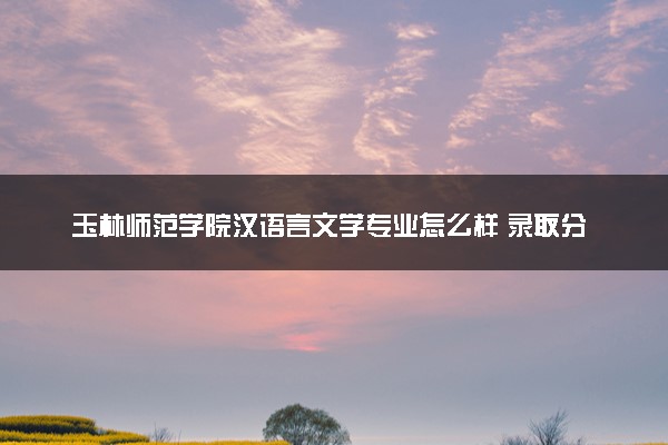 玉林师范学院汉语言文学专业怎么样 录取分数线多少