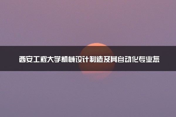 西安工程大学机械设计制造及其自动化专业怎么样 录取分数线多少
