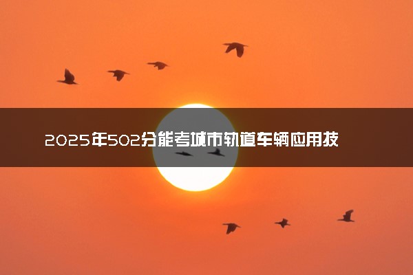 2025年502分能考城市轨道车辆应用技术专业吗 502分城市轨道车辆应用技术专业大学推荐