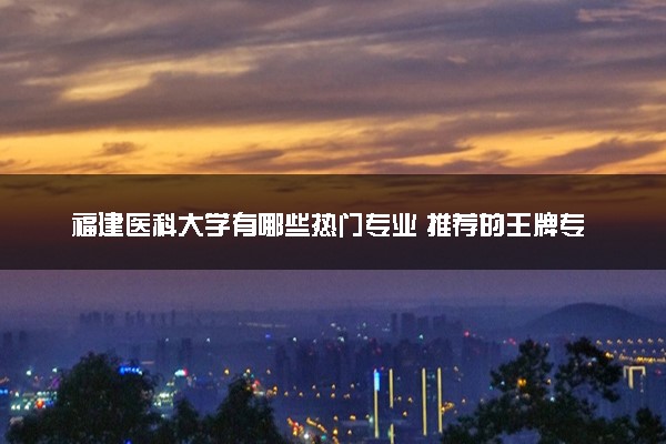 福建医科大学有哪些热门专业 推荐的王牌专业