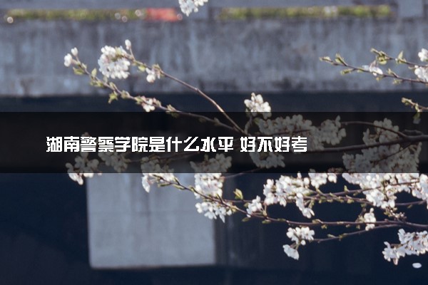 湖南警察学院是什么水平 好不好考