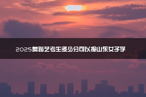 2025舞蹈艺考生多少分可以报山东女子学院