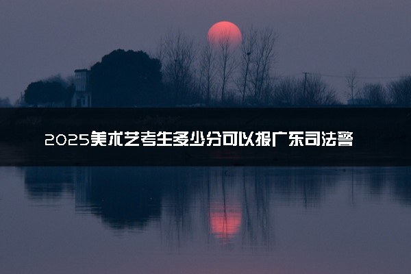 2025美术艺考生多少分可以报广东司法警官职业学院
