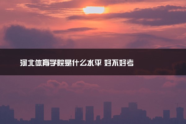 河北体育学院是什么水平 好不好考