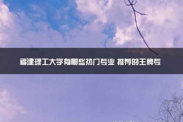 福建理工大学有哪些热门专业 推荐的王牌专业