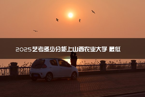 2025艺考多少分能上山西农业大学 最低分数线是多少