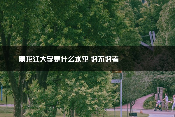 黑龙江大学是什么水平 好不好考