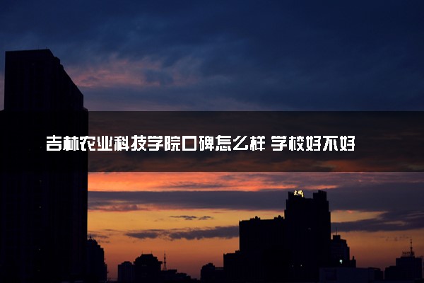 吉林农业科技学院口碑怎么样 学校好不好
