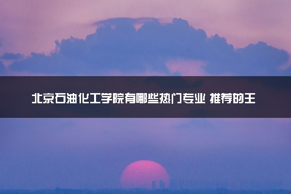 北京石油化工学院有哪些热门专业 推荐的王牌专业