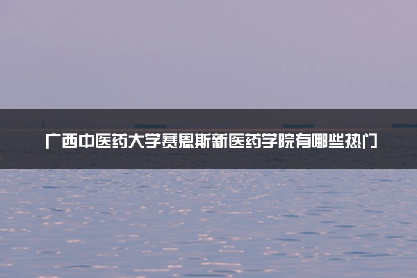 广西中医药大学赛恩斯新医药学院有哪些热门专业 推荐的王牌专业