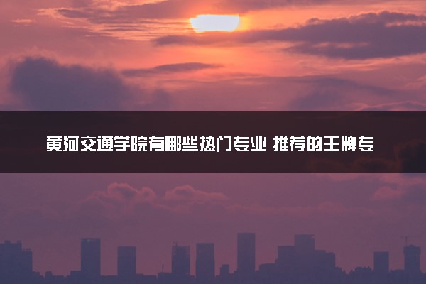 黄河交通学院有哪些热门专业 推荐的王牌专业