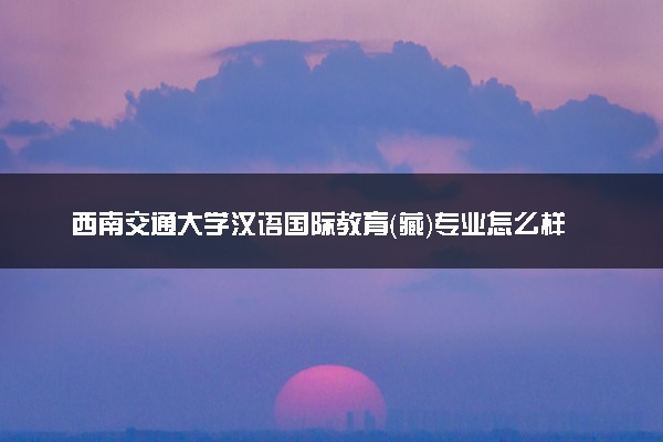 西南交通大学汉语国际教育（藏）专业怎么样 录取分数线多少