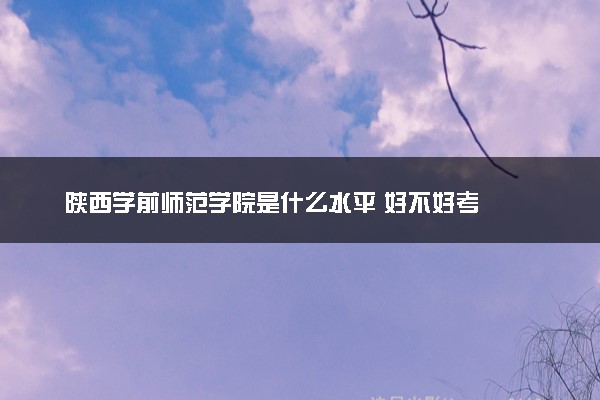 陕西学前师范学院是什么水平 好不好考