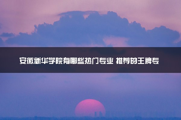 安徽新华学院有哪些热门专业 推荐的王牌专业