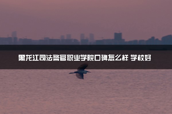 黑龙江司法警官职业学院口碑怎么样 学校好不好