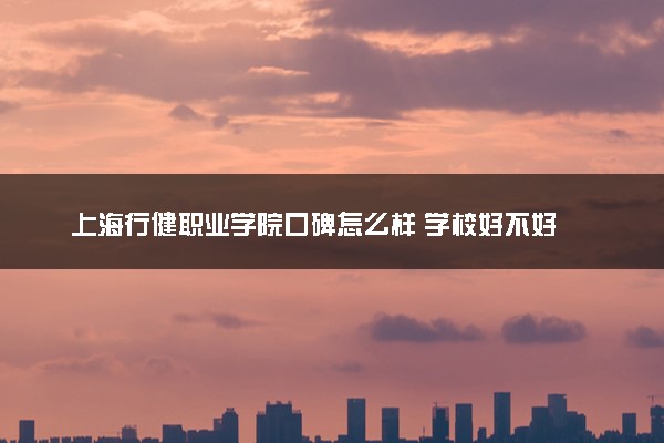 上海行健职业学院口碑怎么样 学校好不好