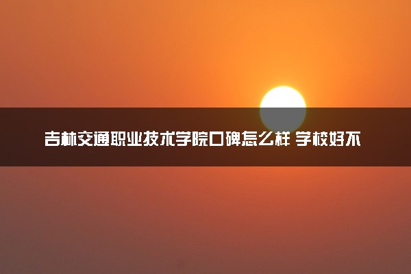 吉林交通职业技术学院口碑怎么样 学校好不好