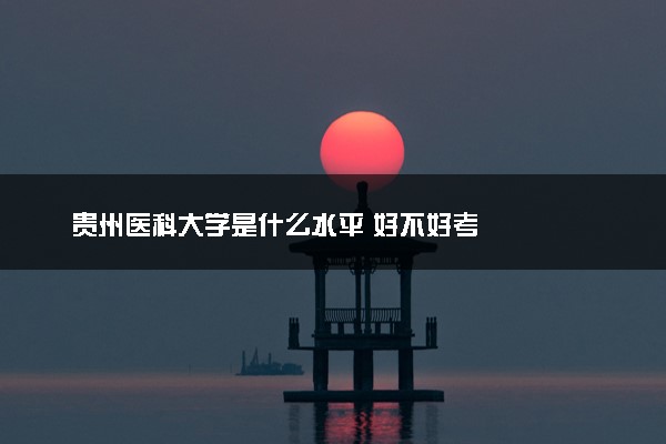 贵州医科大学是什么水平 好不好考