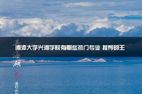 湘潭大学兴湘学院有哪些热门专业 推荐的王牌专业