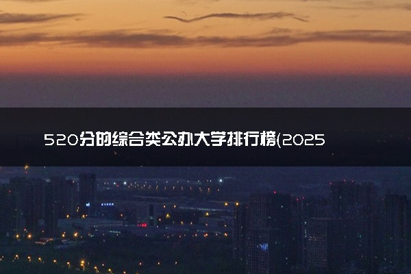 520分的综合类公办大学排行榜（2025考生参考)