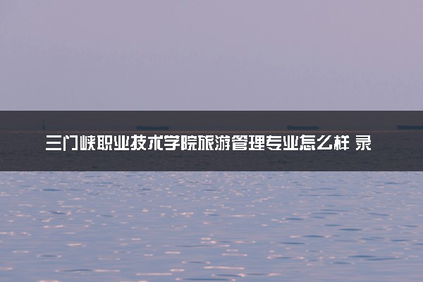 三门峡职业技术学院旅游管理专业怎么样 录取分数线多少