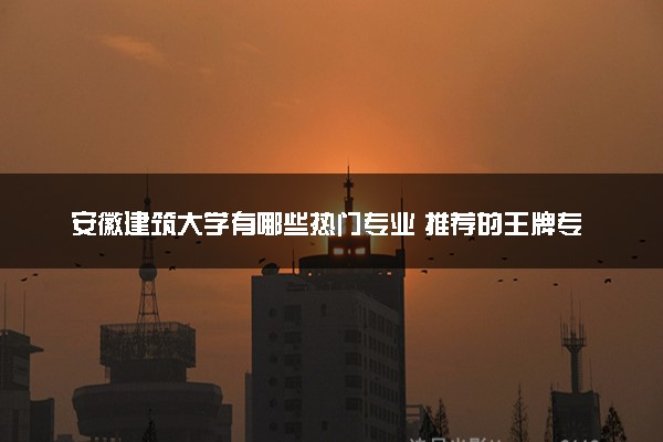 安徽建筑大学有哪些热门专业 推荐的王牌专业