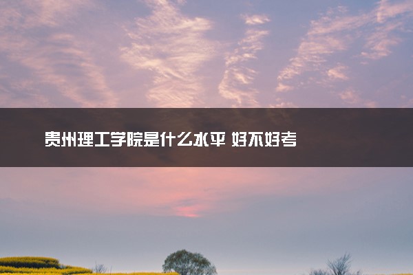 贵州理工学院是什么水平 好不好考