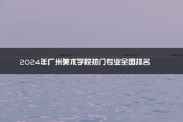 2024年广州美术学院热门专业全国排名 有