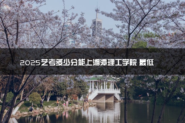 2025艺考多少分能上湘潭理工学院 最低分数线是多少